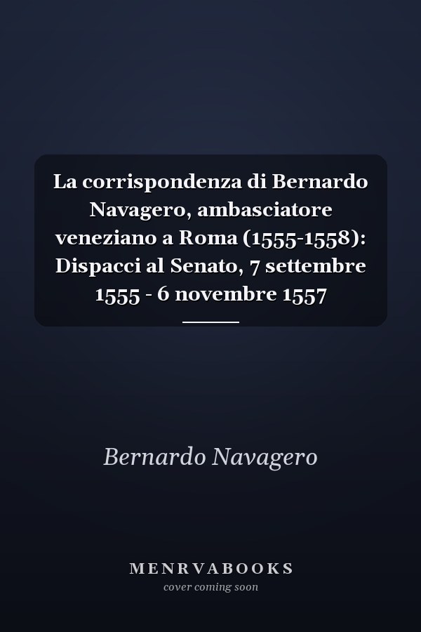 La corrispondenza di Bernardo Navagero, ambasciatore veneziano a Roma (1555-1558): Dispacci al Senato, 7 settembre 1555 - 6 novembre 1557
