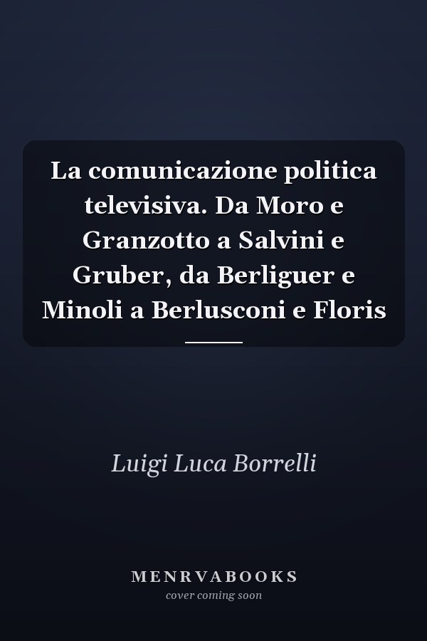 La comunicazione politica televisiva. Da Moro e Granzotto a Salvini e Gruber, da Berliguer e Minoli a Berlusconi e Floris