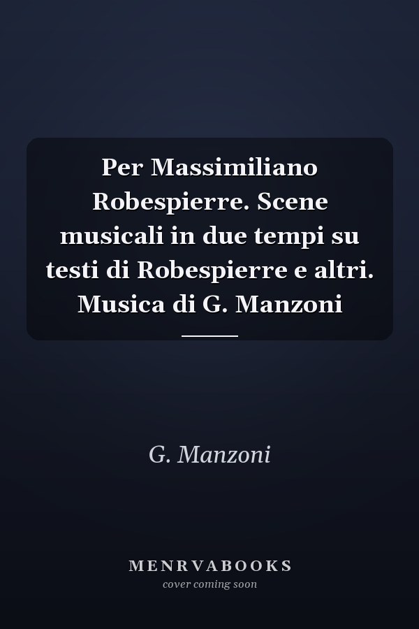 Per Massimiliano Robespierre. Scene musicali in due tempi su testi di Robespierre e altri. Musica di G. Manzoni