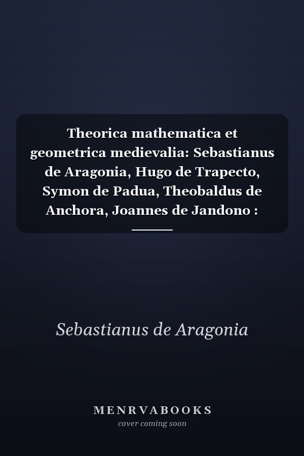 Theorica mathematica et geometrica medievalia: Sebastianus de Aragonia, Hugo de Trapecto, Symon de Padua, Theobaldus de Anchora, Joannes de Jandono : textus