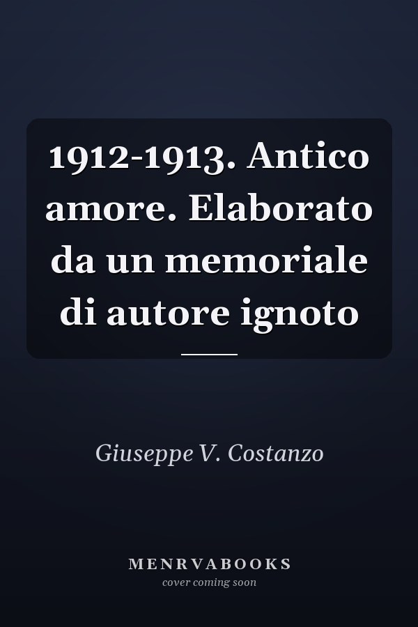 1912-1913. Antico amore. Elaborato da un memoriale di autore ignoto