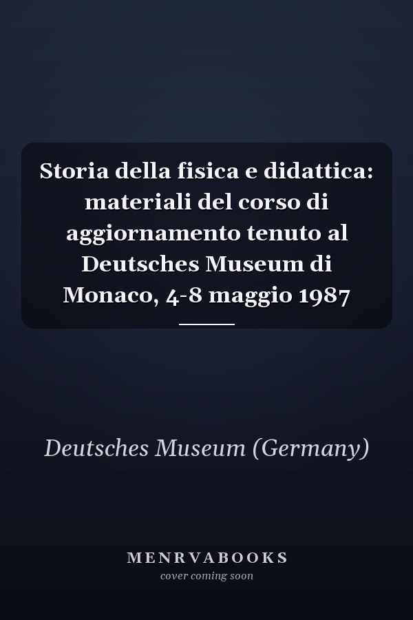 Storia della fisica e didattica: materiali del corso di aggiornamento tenuto al Deutsches Museum di Monaco, 4-8 maggio 1987