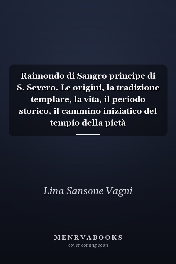 Raimondo di Sangro principe di S. Severo. Le origini, la tradizione templare, la vita, il periodo storico, il cammino iniziatico del tempio della pietà
