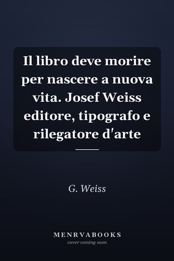 Il libro deve morire per nascere a nuova vita. Josef Weiss editore, tipografo e rilegatore d'arte