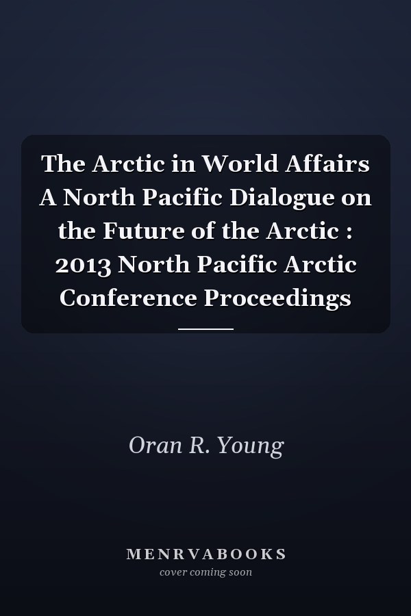 The Arctic in World Affairs A North Pacific Dialogue on the Future of the Arctic : 2013 North Pacific Arctic Conference Proceedings