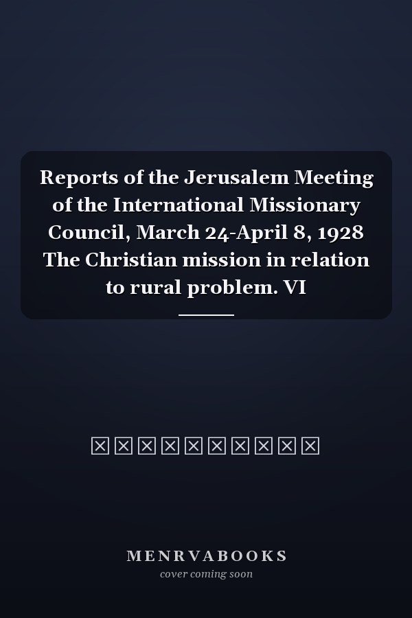 Reports of the Jerusalem Meeting of the International Missionary Council, March 24-April 8, 1928 The Christian mission in relation to rural problem. VI