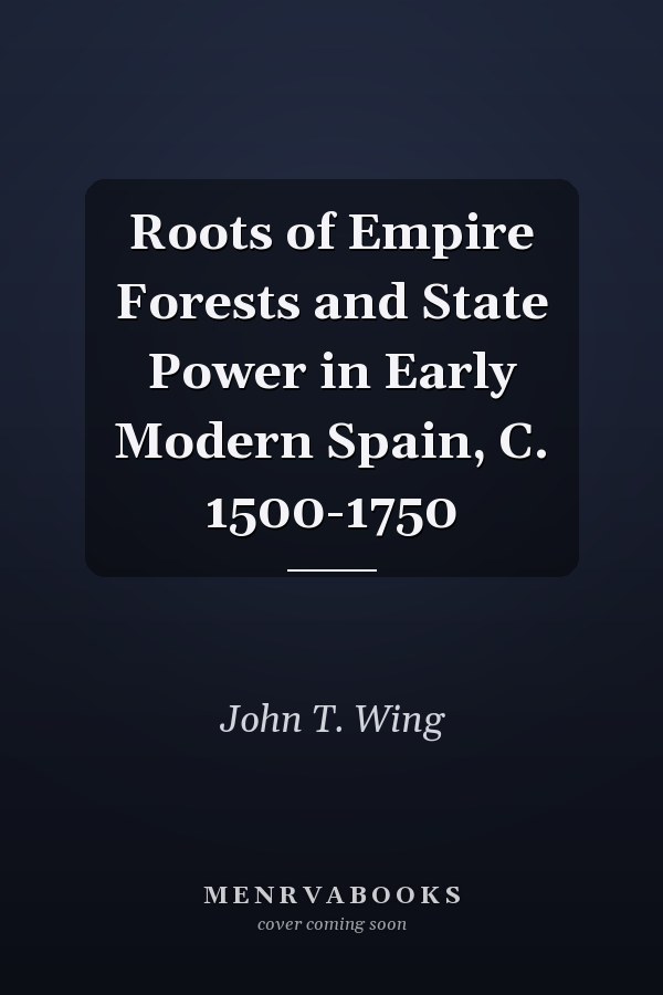 Roots of Empire Forests and State Power in Early Modern Spain, C. 1500-1750