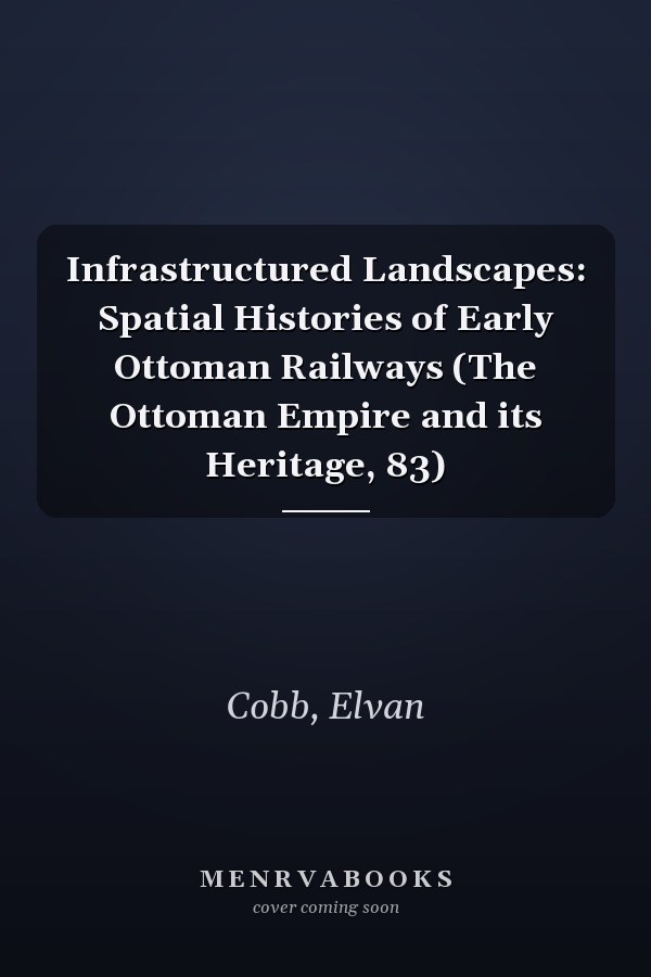 Infrastructured Landscapes: Spatial Histories of Early Ottoman Railways (The Ottoman Empire and its Heritage, 83)