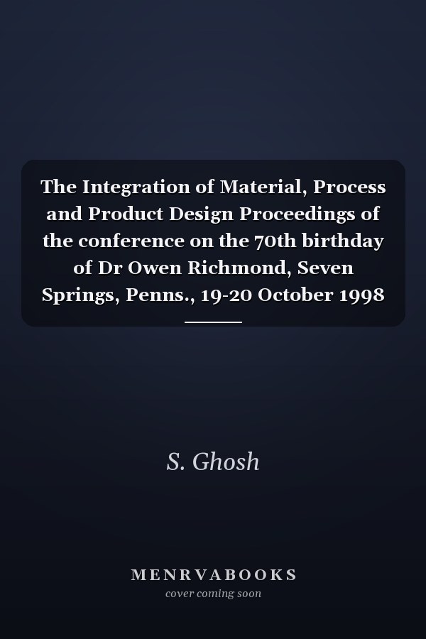 The Integration of Material, Process and Product Design Proceedings of the conference on the 70th birthday of Dr Owen Richmond, Seven Springs, Penns., 19-20 October 1998