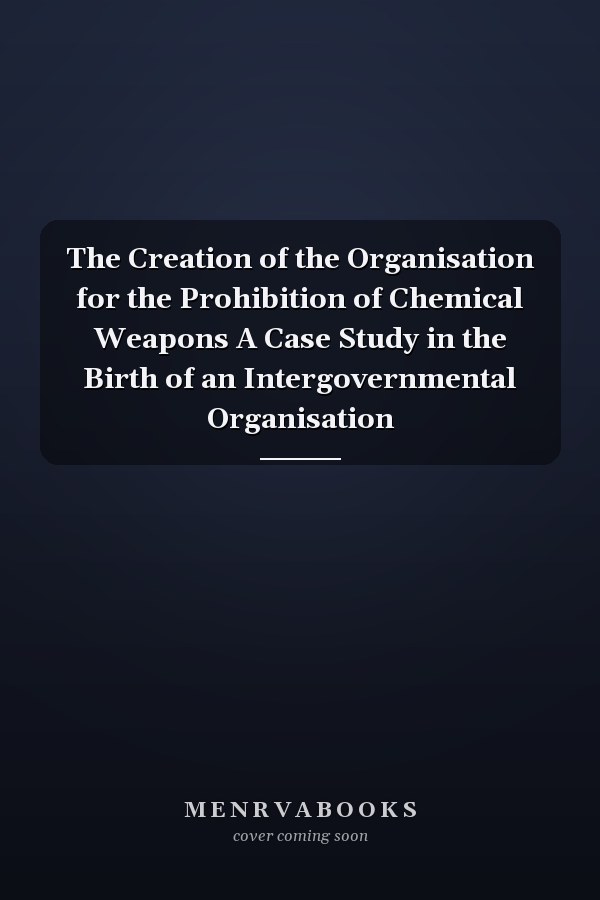 The Creation of the Organisation for the Prohibition of Chemical Weapons A Case Study in the Birth of an Intergovernmental Organisation
