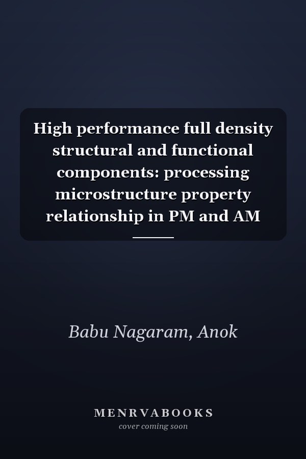High performance full density structural and functional components: processing microstructure property relationship in PM and AM