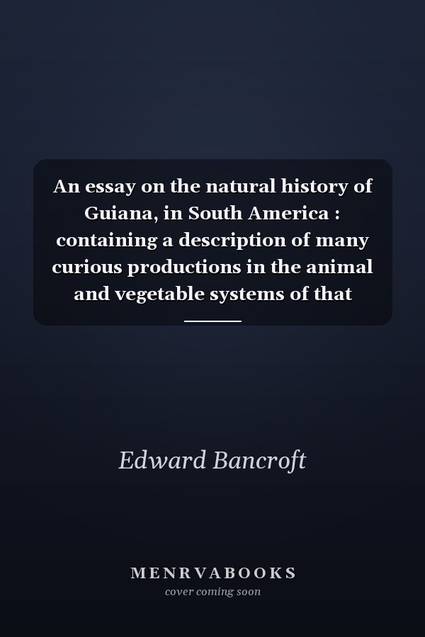 An essay on the natural history of Guiana, in South America : containing a description of many curious productions in the animal and vegetable systems of that country. Together with an account of the religion, manners, and customs of several tribes of its Indian inhabitants. Interspersed with a variety of literary and medical observations. In several letters