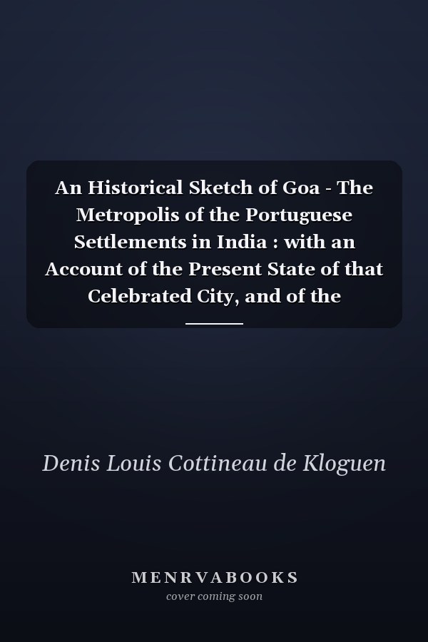 An Historical Sketch of Goa - The Metropolis of the Portuguese Settlements in India : with an Account of the Present State of that Celebrated City, and of the Surrounding Territories Under Its Immediate Jurisdiction, Collected from the Most Authentic Sources : and Undertaken and Dedicated to His Excellency the Honorable Major-General Sir John Malcolm and the Members of the Bombay Auxiliary of The Royal Asiastic Sciety,