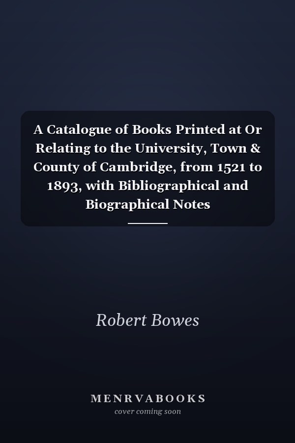 A Catalogue of Books Printed at Or Relating to the University, Town & County of Cambridge, from 1521 to 1893, with Bibliographical and Biographical Notes