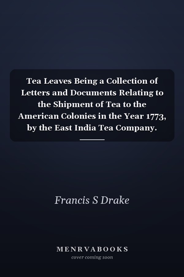 Tea Leaves Being a Collection of Letters and Documents Relating to the Shipment of Tea to the American Colonies in the Year 1773, by the East India Tea Company. Now First Printed from the Original Manuscript. With an Introduction, Notes, and Biographical Notices of T