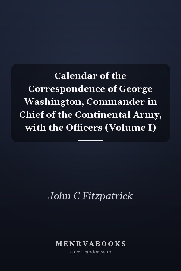 Calendar of the Correspondence of George Washington, Commander in Chief of the Continental Army, with the Officers (Volume I)