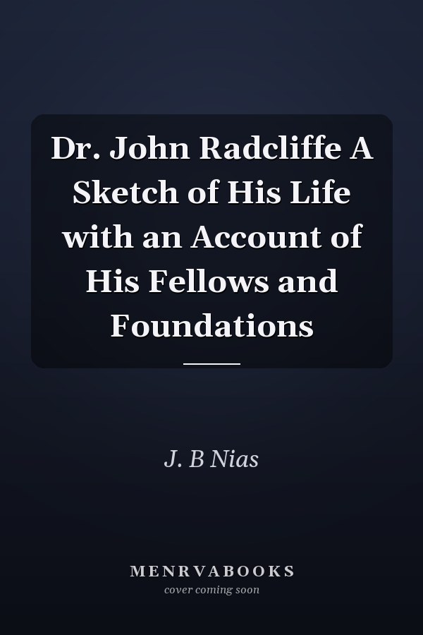 Dr. John Radcliffe A Sketch of His Life with an Account of His Fellows and Foundations