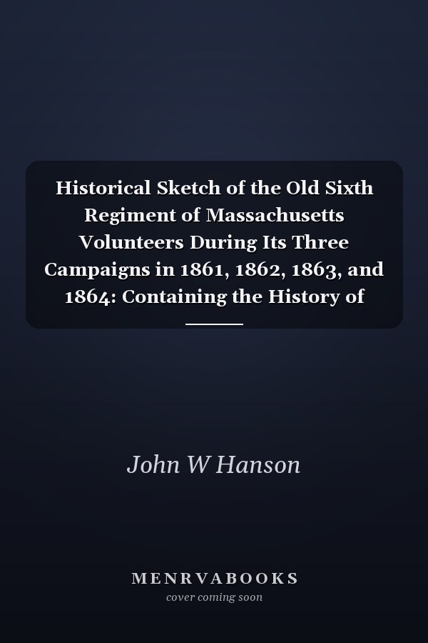 Historical Sketch of the Old Sixth Regiment of Massachusetts Volunteers During Its Three Campaigns in 1861, 1862, 1863, and 1864: Containing the History of Several Companies Previous to 1861, and the Name and Military Record of Each Man Connected with the Regiment During the War
