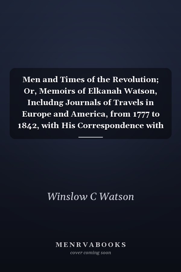 Men and Times of the Revolution; Or, Memoirs of Elkanah Watson, Includng Journals of Travels in Europe and America, from 1777 to 1842, with His Correspondence with Public Men and Reminiscences and Incidents of the Revolution