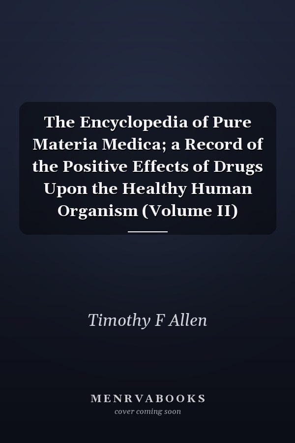 The Encyclopedia of Pure Materia Medica; a Record of the Positive Effects of Drugs Upon the Healthy Human Organism (Volume II)