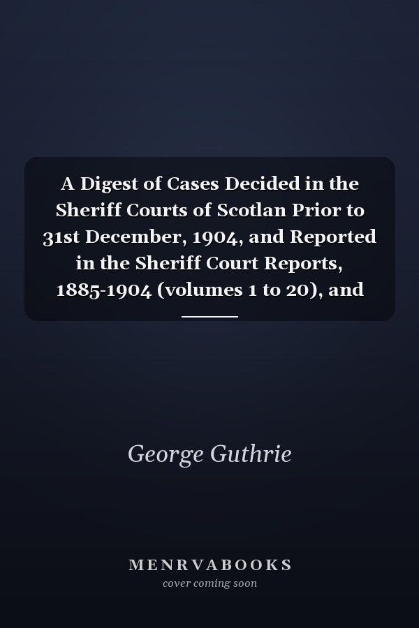 A Digest of Cases Decided in the Sheriff Courts of Scotlan Prior to 31st December, 1904, and Reported in the Sheriff Court Reports, 1885-1904 (volumes 1 to 20), and Guthrie's Select Sheriff Court Cases (volumes 1 and 2)
