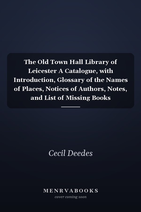 The Old Town Hall Library of Leicester A Catalogue, with Introduction, Glossary of the Names of Places, Notices of Authors, Notes, and List of Missing Books
