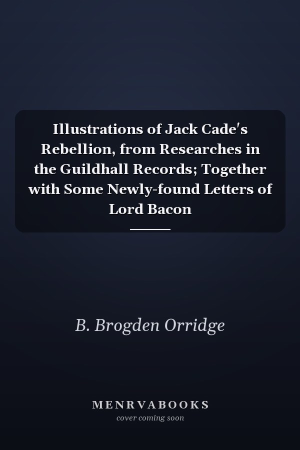 Illustrations of Jack Cade's Rebellion, from Researches in the Guildhall Records; Together with Some Newly-found Letters of Lord Bacon