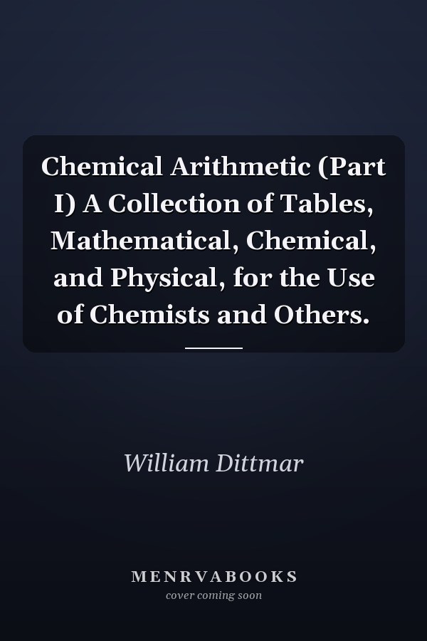 Chemical Arithmetic (Part I) A Collection of Tables, Mathematical, Chemical, and Physical, for the Use of Chemists and Others.