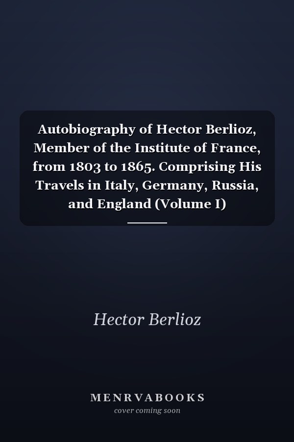 Autobiography of Hector Berlioz, Member of the Institute of France, from 1803 to 1865. Comprising His Travels in Italy, Germany, Russia, and England (Volume I)
