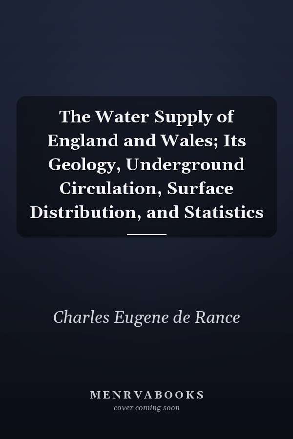 The Water Supply of England and Wales; Its Geology, Underground Circulation, Surface Distribution, and Statistics