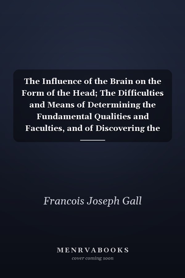The Influence of the Brain on the Form of the Head; The Difficulties and Means of Determining the Fundamental Qualities and Faculties, and of Discovering the Seat of Their Organs Exposition of the Fundamental Qualities and Faculties, and Their Seat, Or Organology