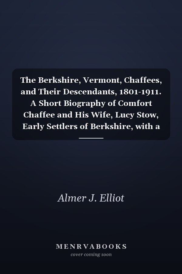 The Berkshire, Vermont, Chaffees, and Their Descendants, 1801-1911. A Short Biography of Comfort Chaffee and His Wife, Lucy Stow, Early Settlers of Berkshire, with a Full Record of Their Descendants for Six Generations, and Also an Account of the Ancestry