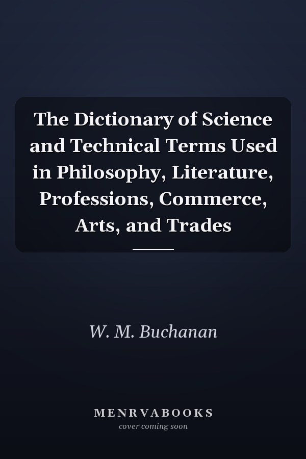The Dictionary of Science and Technical Terms Used in Philosophy, Literature, Professions, Commerce, Arts, and Trades