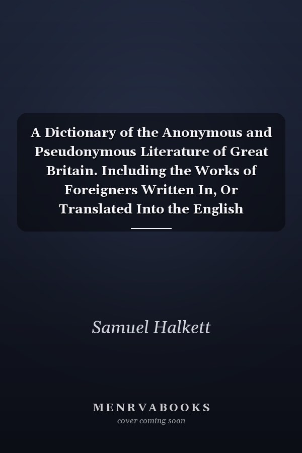 A Dictionary of the Anonymous and Pseudonymous Literature of Great Britain. Including the Works of Foreigners Written In, Or Translated Into the English Language (Volume IV)
