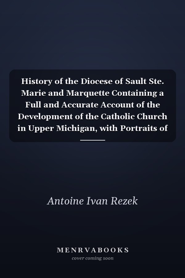 History of the Diocese of Sault Ste. Marie and Marquette Containing a Full and Accurate Account of the Development of the Catholic Church in Upper Michigan, with Portraits of Bishops, Priests and Illustrations of Churches Old and New Volume II