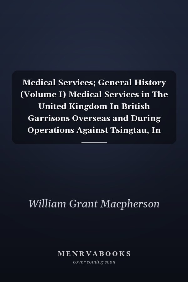 Medical Services; General History (Volume I) Medical Services in The United Kingdom In British Garrisons Overseas and During Operations Against Tsingtau, In Togoland, The Cameroons, and South-West Africa