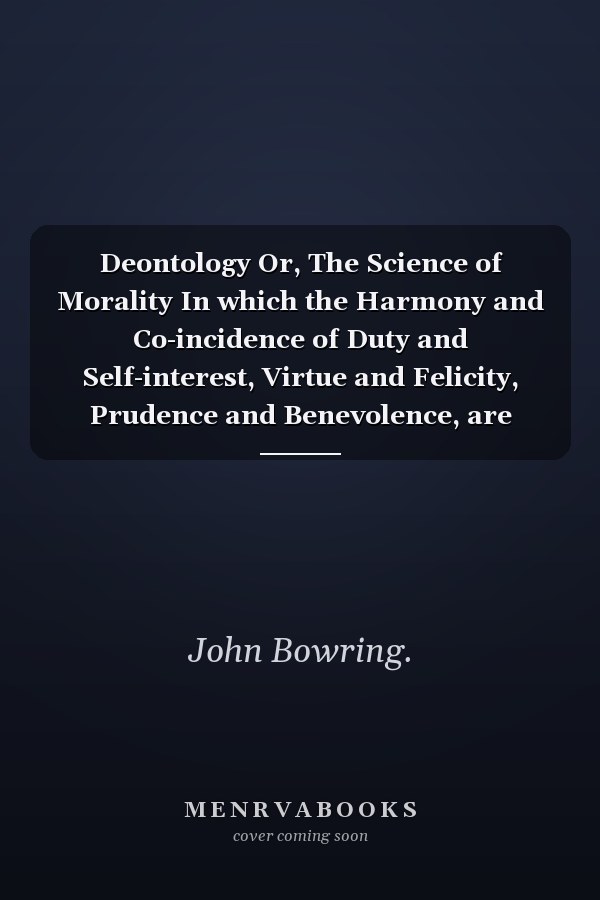 Deontology Or, The Science of Morality In which the Harmony and Co-incidence of Duty and Self-interest, Virtue and Felicity, Prudence and Benevolence, are Explained and Exemplified and Applied for the Bussiness of Life: from the MSS. of Jeremy Bentham. In Two Volume (Volume II)