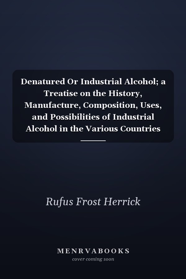 Denatured Or Industrial Alcohol; a Treatise on the History, Manufacture, Composition, Uses, and Possibilities of Industrial Alcohol in the Various Countries Permitting Its Use and the Laws and Regulations Governing the Same, Including the United States Wit