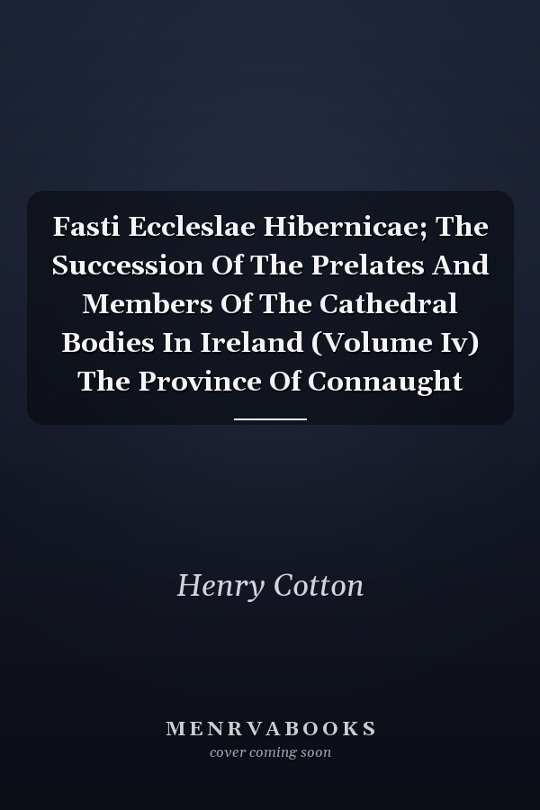 Fasti Eccleslae Hibernicae; The Succession Of The Prelates And Members Of The Cathedral Bodies In Ireland (Volume Iv) The Province Of Connaught