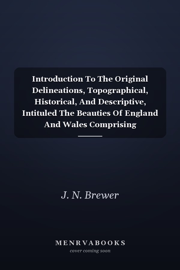 Introduction To The Original Delineations, Topographical, Historical, And Descriptive, Intituled The Beauties Of England And Wales Comprising Observations On The History And Antiquities Of The Britons; The Romans In Britain; The Anglo-Saxons; The Anglo-Danes; And The Anglo-Normans: Together With Remarks On The Progress Of Ecclesiastical, Military, And Domestic Architecture In Succeedi
