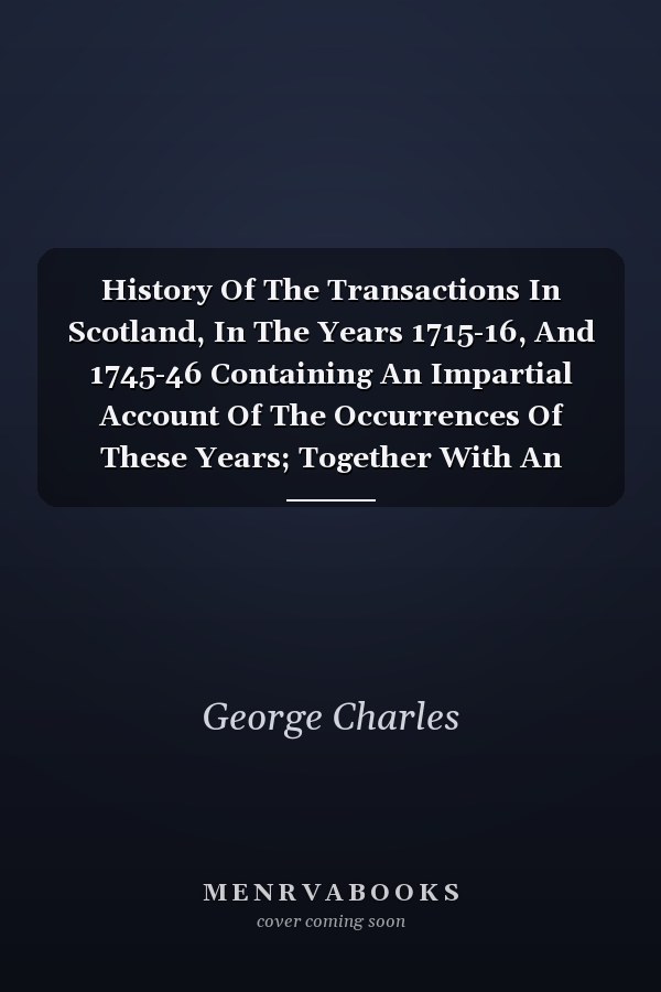 History Of The Transactions In Scotland, In The Years 1715-16, And 1745-46 Containing An Impartial Account Of The Occurrences Of These Years; Together With An Authentic Detail Of The Dangers Prince Chh Of His Life (Volume I)