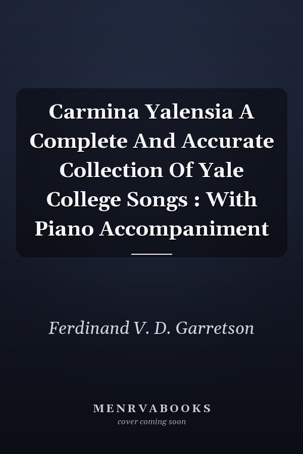 Carmina Yalensia A Complete And Accurate Collection Of Yale College Songs : With Piano Accompaniment