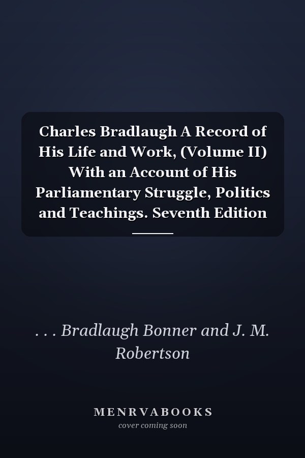 Charles Bradlaugh A Record of His Life and Work, (Volume II) With an Account of His Parliamentary Struggle, Politics and Teachings. Seventh Edition