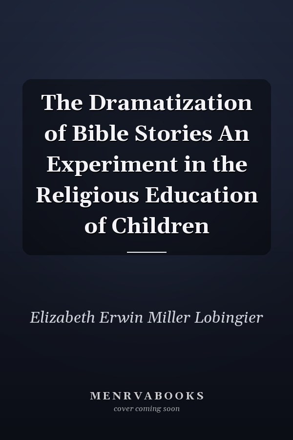 The Dramatization of Bible Stories An Experiment in the Religious Education of Children