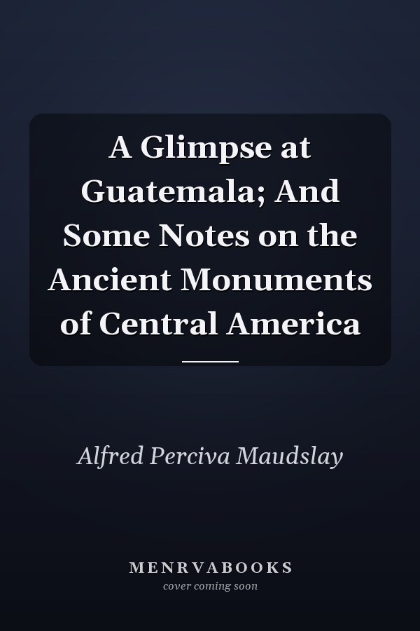 A Glimpse at Guatemala; And Some Notes on the Ancient Monuments of Central America