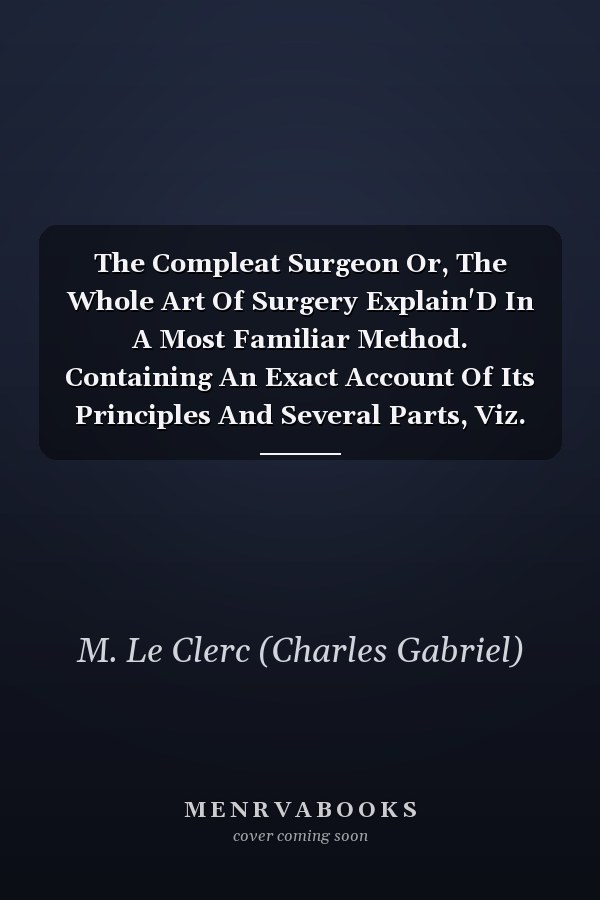 The Compleat Surgeon Or, The Whole Art Of Surgery Explain'D In A Most Familiar Method. Containing An Exact Account Of Its Principles And Several Parts, Viz. Of The Bones, Muscles, Tumours, Ulcers, And Wounds Simple And Complicated, Or Those By Gun-Shot; As Also Of Venereal Dis
