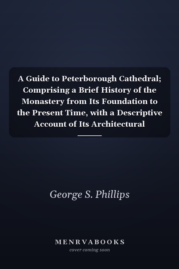 A Guide to Peterborough Cathedral; Comprising a Brief History of the Monastery from Its Foundation to the Present Time, with a Descriptive Account of Its Architectural Peculiarities and Recent Improvements; Compiled from the Works of Gunton, Britton, and O