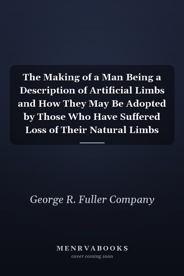The Making of a Man Being a Description of Artificial Limbs and How They May Be Adopted by Those Who Have Suffered Loss of Their Natural Limbs