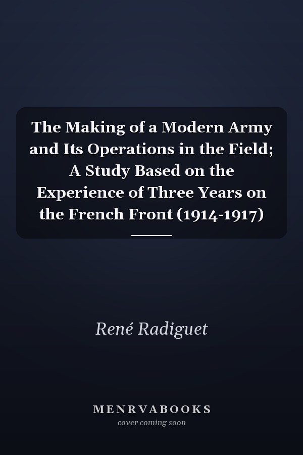 The Making of a Modern Army and Its Operations in the Field; A Study Based on the Experience of Three Years on the French Front (1914-1917)