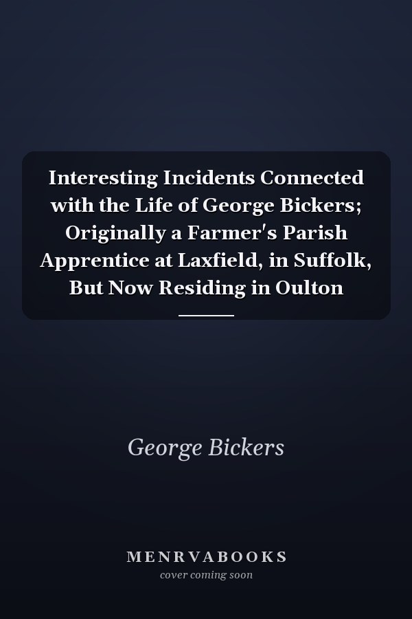 Interesting Incidents Connected with the Life of George Bickers; Originally a Farmer's Parish Apprentice at Laxfield, in Suffolk, But Now Residing in Oulton